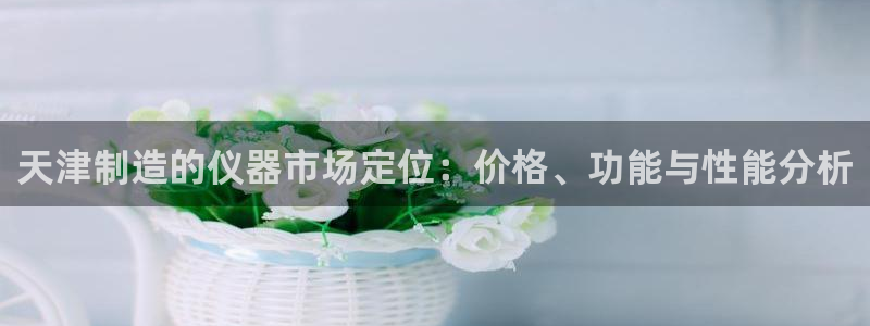 西安天宏娱乐直播间：天津制造的仪器市场定位：价格、功能与性能