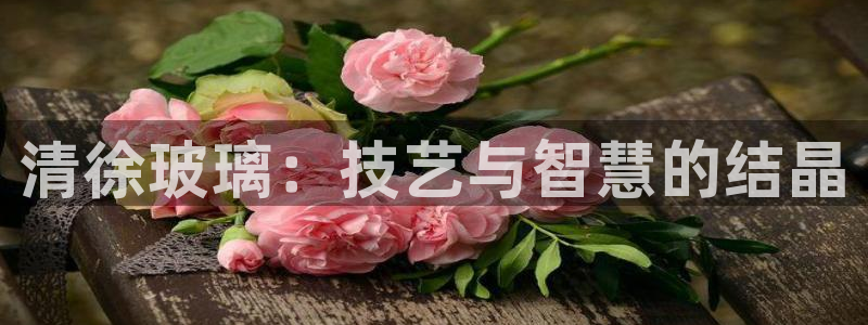 天宏娱乐男孩团：清徐玻璃：技艺与智慧的结晶