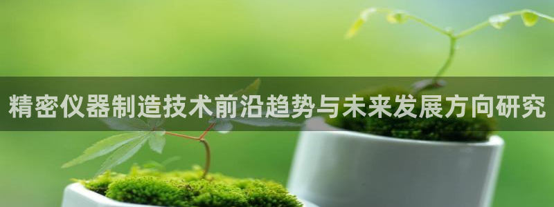 天宏娱乐宝叔：精密仪器制造技术前沿趋势与未来发展方向研究