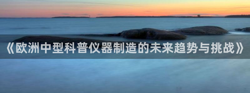 天宏3娱乐登录：《欧洲中型科普仪器制造的未来趋势与挑战》