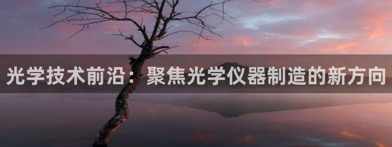 天宏娱乐朱俊伟：光学技术前沿：聚焦光学仪器制造的新方向